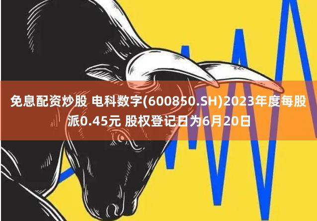 免息配资炒股 电科数字(600850.SH)2023年度每股派0.45元 股权登记日为6月20日