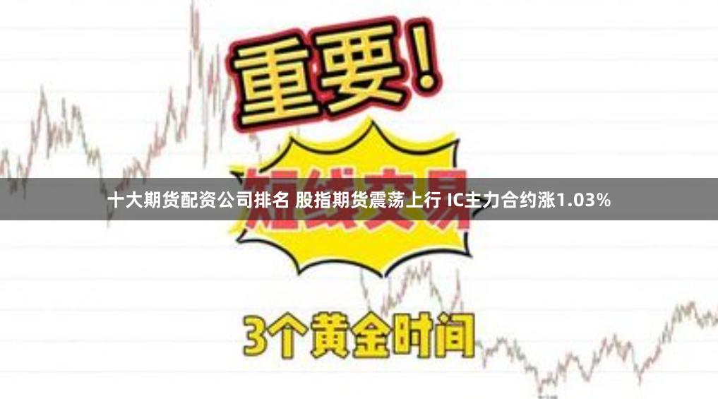 十大期货配资公司排名 股指期货震荡上行 IC主力合约涨1.03%