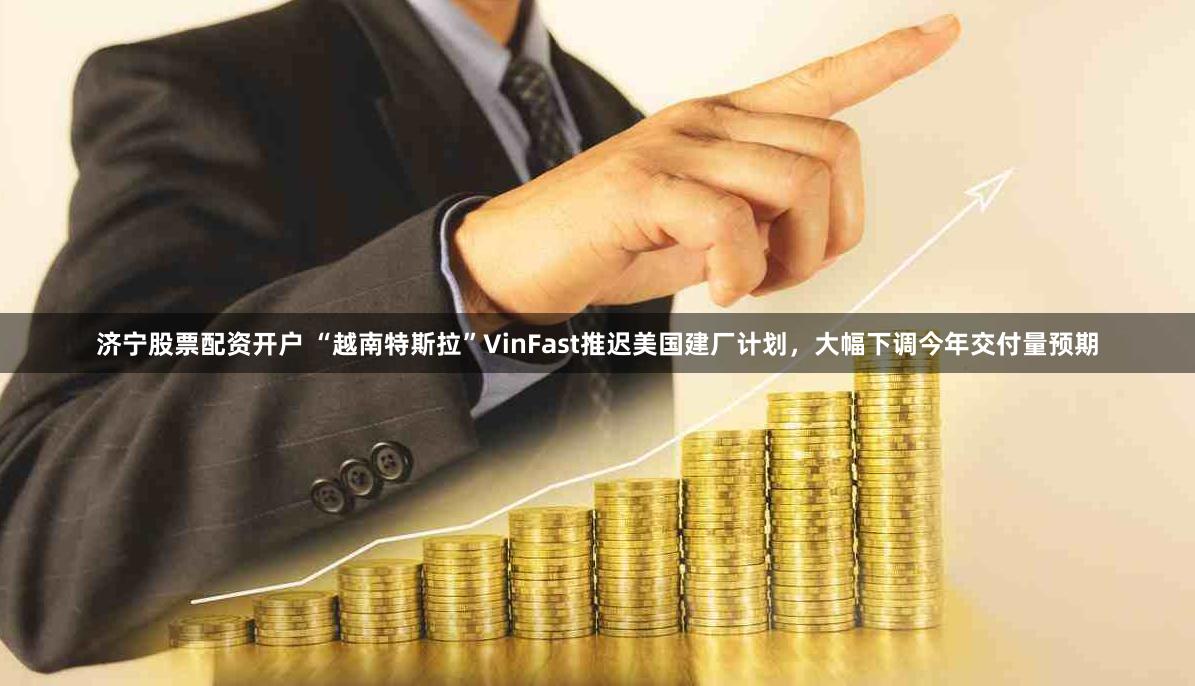 济宁股票配资开户 “越南特斯拉”VinFast推迟美国建厂计划，大幅下调今年交付量预期