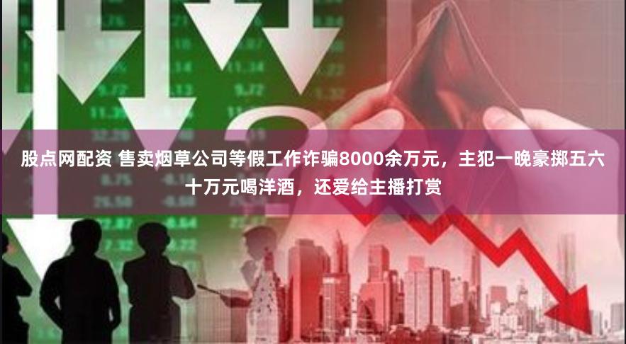 股点网配资 售卖烟草公司等假工作诈骗8000余万元，主犯一晚豪掷五六十万元喝洋酒，还爱给主播打赏