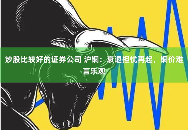 炒股比较好的证券公司 沪铜：衰退担忧再起，铜价难言乐观