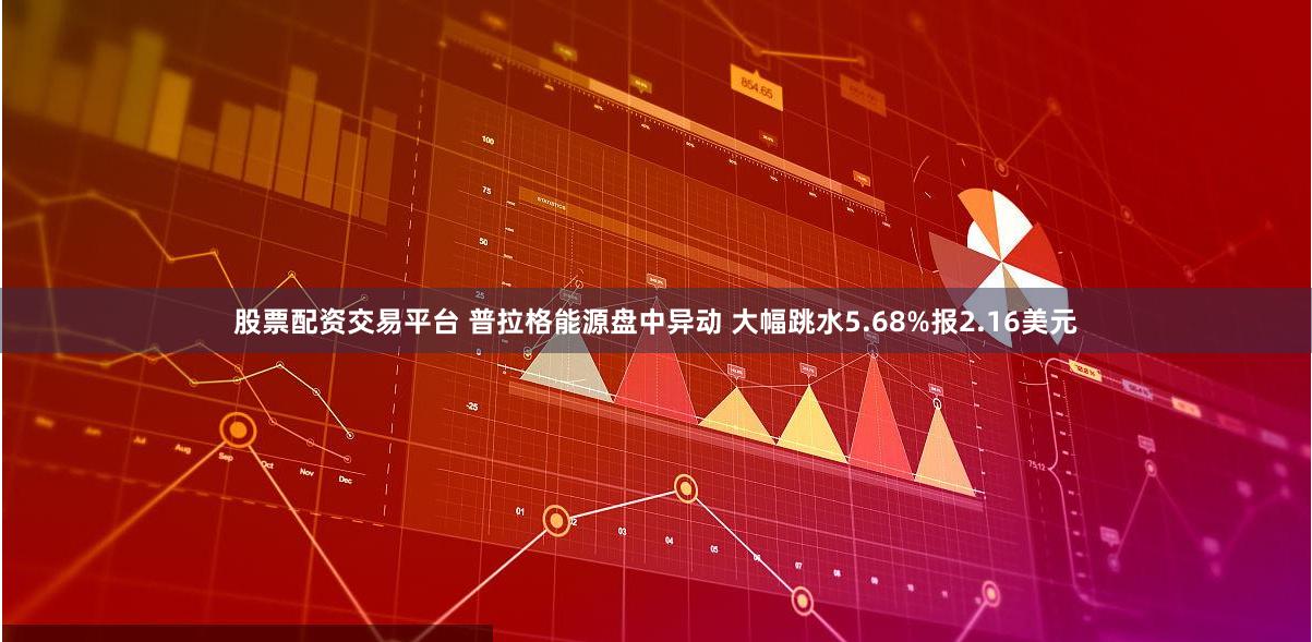 股票配资交易平台 普拉格能源盘中异动 大幅跳水5.68%报2.16美元