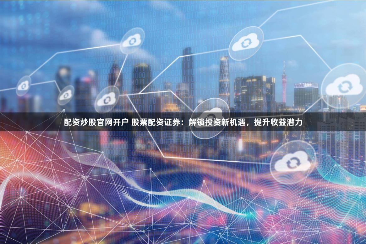 配资炒股官网开户 股票配资证券：解锁投资新机遇，提升收益潜力