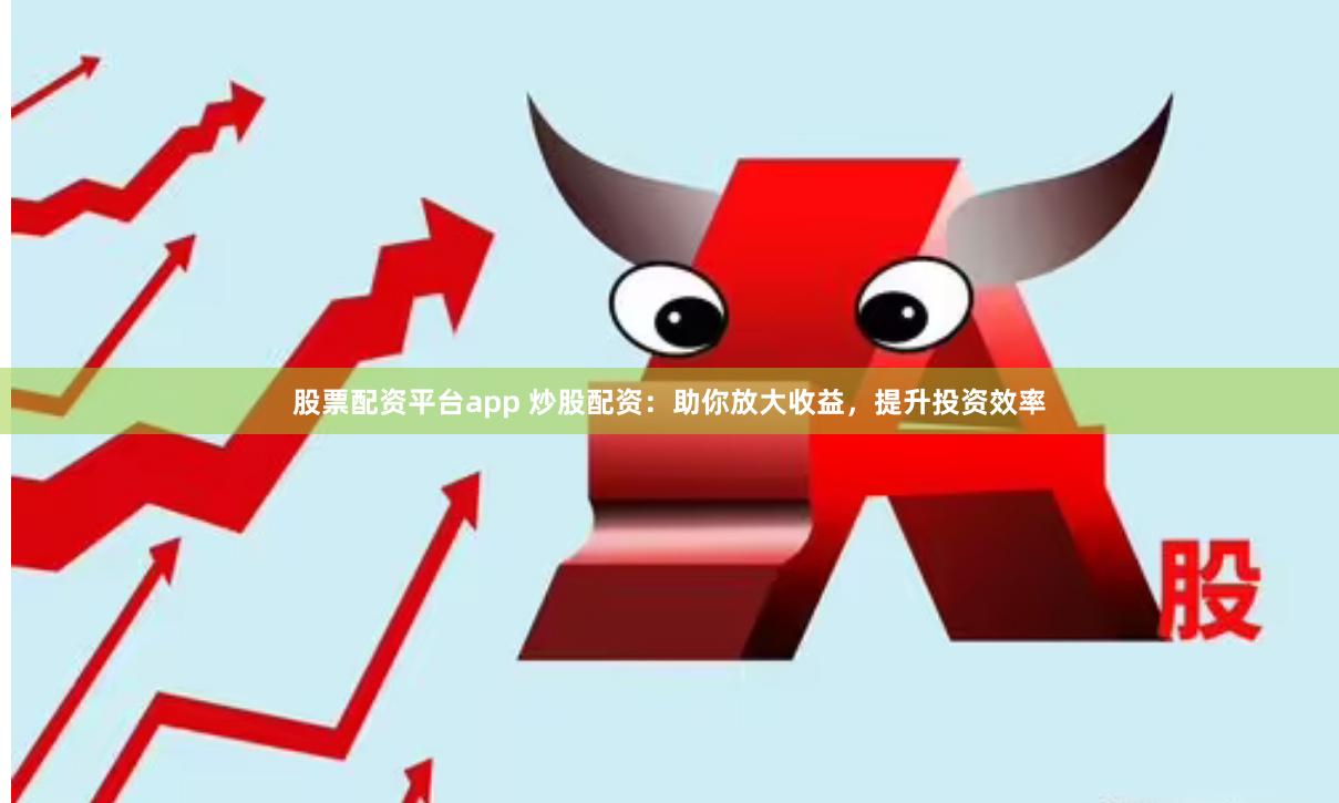 股票配资平台app 炒股配资：助你放大收益，提升投资效率