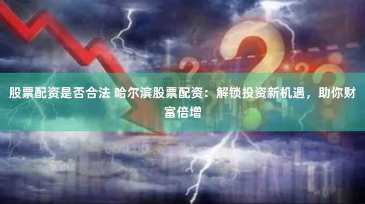 股票配资是否合法 哈尔滨股票配资：解锁投资新机遇，助你财富倍增
