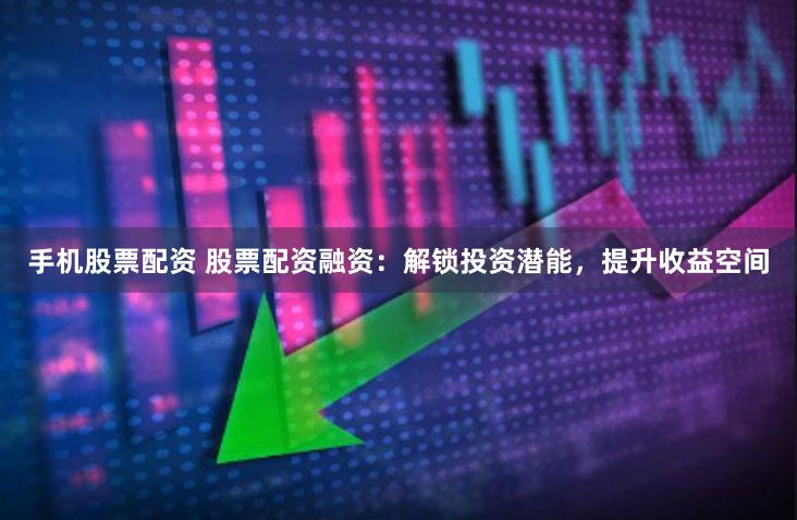 手机股票配资 股票配资融资：解锁投资潜能，提升收益空间