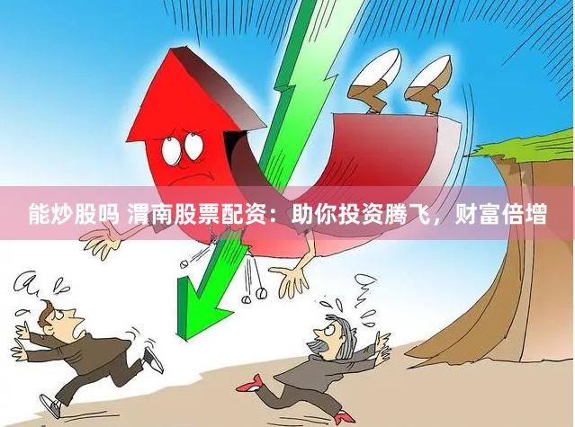 能炒股吗 渭南股票配资：助你投资腾飞，财富倍增