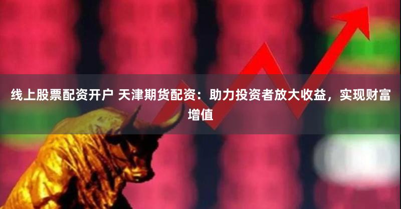 线上股票配资开户 天津期货配资：助力投资者放大收益，实现财富增值