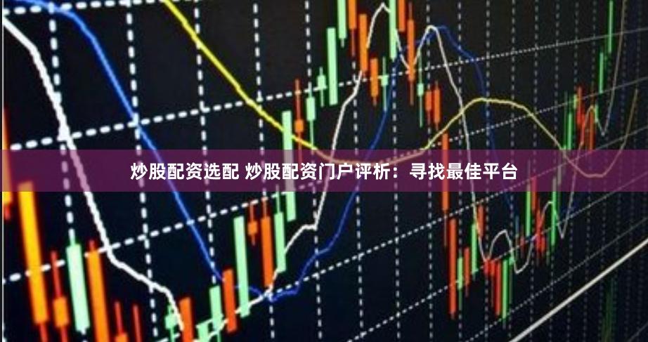 炒股配资选配 炒股配资门户评析：寻找最佳平台