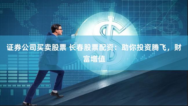 证券公司买卖股票 长春股票配资：助你投资腾飞，财富增值