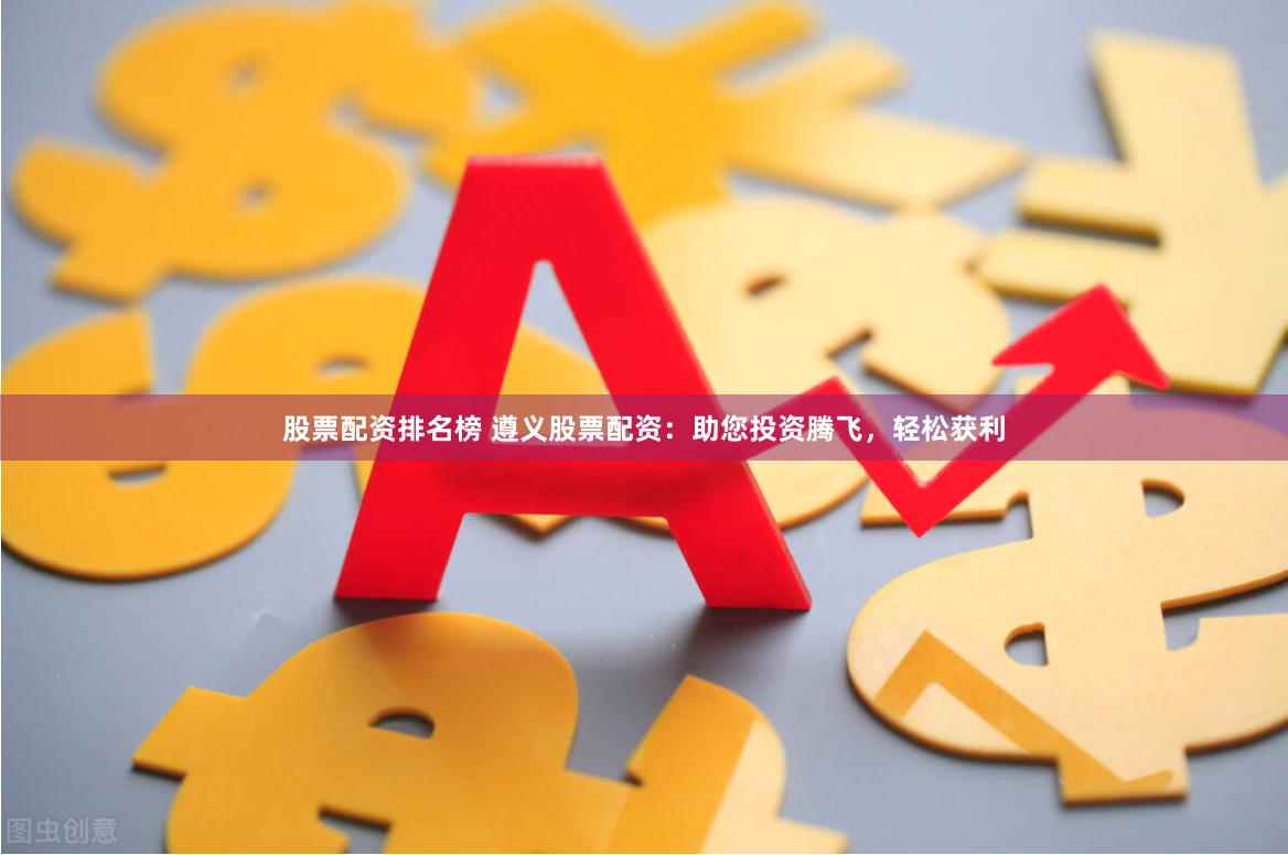 股票配资排名榜 遵义股票配资：助您投资腾飞，轻松获利