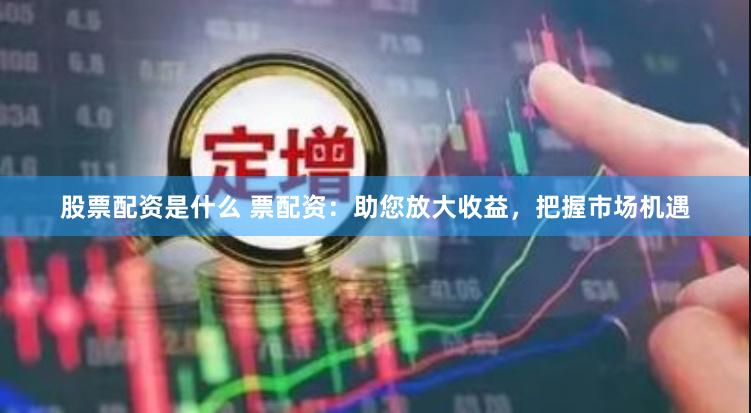 股票配资是什么 票配资：助您放大收益，把握市场机遇