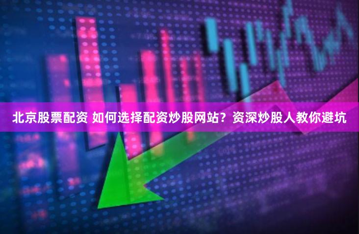 北京股票配资 如何选择配资炒股网站？资深炒股人教你避坑