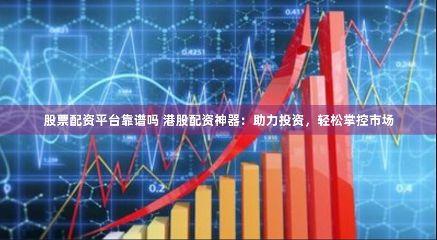 股票配资平台靠谱吗 港股配资神器：助力投资，轻松掌控市场