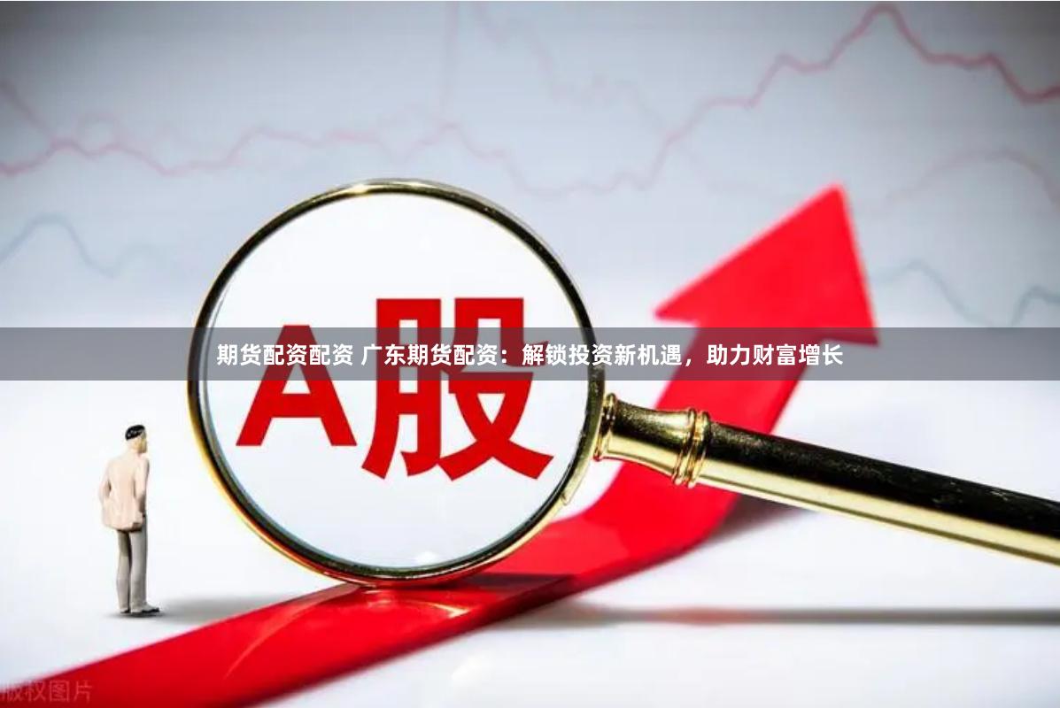 期货配资配资 广东期货配资：解锁投资新机遇，助力财富增长