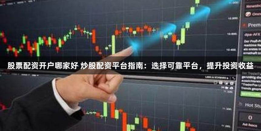 股票配资开户哪家好 炒股配资平台指南：选择可靠平台，提升投资收益